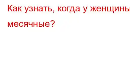 Как узнать, когда у женщины месячные?